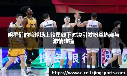 明星们的篮球场上较量线下对决引发粉丝热潮与激情碰撞